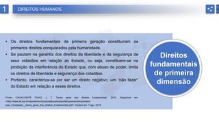 Direitos
fundamentais
de primeira
dimensão
• Os direitos fundamentais de primeira geração constituíram os
primeiros direitos conquistados pela humanidade.
• Se pautam na garantia dos direitos da liberdade e da segurança de
seus cidadãos em relação ao Estado, ou seja, constituem-se na
proibição da interferência do Estado que, com abuso de poder, limita
os direitos de liberdade e segurança dos cidadãos.
• Portanto, caracteriza-se por ser um direito negativo, um “não fazer”
do Estado em relação a esses direitos.
Fonte: CAVALCANTE FILHO, J. T. Teoria geral dos direitos fundamentais. 2010. Disponível em:
<http://www.stf.jus.br/repositorio/cms/portaltvjustica/portaltvjusticanoticia/anexo/
joao_trindadade__teoria_geral_dos_direitos_fundamentais.pdf>. Acesso em: 7 ago. 2018.
1 DIREITOS HUMANOS
 
