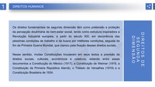 Os direitos fundamentais de segunda dimensão têm como pretensão a proteção
da percepção doutrinária de bem-estar social, tendo como estrutura inspiradora a
Revolução Industrial europeia, a partir do século XIX, em decorrência das
péssimas condições de trabalho e da busca por melhores condições, seguida do
fim da Primeira Guerra Mundial, que clamou pela fixação desses direitos sociais.
Nesse sentido, muitas Constituições trouxeram em seus textos a previsão de
direitos sociais, culturais, econômicos e coletivos, estando entre esses
documentos a Constituição do México (1917), a Constituição de Weimar (1919, a
Constituição da Primeira República Alemã), o Tratado de Versalhes (1919) e a
Constituição Brasileira de 1934.
1 DIREITOS HUMANOS
D
I
R
E
I
T
O
S
D
E
S
E
G
U
N
D
A
D
I
M
E
N
S
Ã
O
 