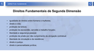 1 DIREITOS HUMANOS
Direitos Fundamentais de Segunda Dimensão
• igualdade de direitos entre homens e mulheres;
• direito à vida;
• proibição da tortura;
• proibição da escravidão, servidão e trabalho forçado;
• liberdade e segurança pessoal;
• proibição de prisão por não cumprimento de obrigação contratual;
• liberdade de circulação e de residência;
• direito à justiça;
• direito à personalidade jurídica;
 