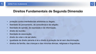 1 DIREITOS HUMANOS
Direitos Fundamentais de Segunda Dimensão
• proteção contra interferências arbitrárias ou ilegais;
• liberdade de pensamento, de consciência e de religião;
• liberdade de opinião, de expressão e de informação;
• direito de reunião;
• liberdade de associação;
• direito de votar e de ser eleito;
• igualdade de direito perante à lei e direito à proteção da lei sem discriminação;
• direitos da família, das crianças e das minorias étnicas, religiosas e linguísticas.
 