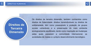 Direitos de
Terceira
Dimensão
Os direitos de terceira dimensão, também conhecidos como
direitos de fraternidade, direitos transindividuais ou direitos de
solidariedade, têm como pressuposto a proteção de grupos
sociais vulneráveis e a preservação do meio ambiente
ecologicamente equilibrado, tendo como inspiração as mudanças
pelas quais passaram a comunidade internacional, as
sociedades de massa e o próprio desenvolvimento tecnológico.
1 DIREITOS HUMANOS
 
