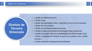 Direitos de
Terceira
Dimensão
• o direito ao desenvolvimento,
• o direito à paz,
• o direito de propriedade sobre o patrimônio comum da humanidade,
• o direito de comunicação,
• o direito de autodeterminação dos povos,
• o direito à defesa de ameaça de purificação racial e genocídio,
• o direito à proteção contra as manifestações de discriminação racial,
• o direito à proteção em tempos de guerra ou qualquer outro conflito
armado e
• o direito ambiental ecologicamente equilibrado.
1 DIREITOS HUMANOS
 