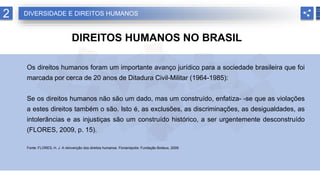 2 DIVERSIDADE E DIREITOS HUMANOS
DIREITOS HUMANOS NO BRASIL
Os direitos humanos foram um importante avanço jurídico para a sociedade brasileira que foi
marcada por cerca de 20 anos de Ditadura Civil-Militar (1964-1985):
Se os direitos humanos não são um dado, mas um construído, enfatiza- -se que as violações
a estes direitos também o são. Isto é, as exclusões, as discriminações, as desigualdades, as
intolerâncias e as injustiças são um construído histórico, a ser urgentemente desconstruído
(FLORES, 2009, p. 15).
Fonte: FLORES, H. J. A reinvenção dos direitos humanos. Florianópolis: Fundação Boiteux, 2009.
 