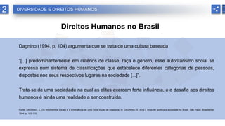 2
Direitos Humanos no Brasil
Dagnino (1994, p. 104) argumenta que se trata de uma cultura baseada
“[...] predominantemente em critérios de classe, raça e gênero, esse autoritarismo social se
expressa num sistema de classificações que estabelece diferentes categorias de pessoas,
dispostas nos seus respectivos lugares na sociedade [...]”.
Trata-se de uma sociedade na qual as elites exercem forte influência, e o desafio aos direitos
humanos é ainda uma realidade a ser construída.
Fonte: DAGNINO, E. Os movimentos sociais e a emergência de uma nova noção de cidadania. In: DAGNINO, E. (Org.). Anos 90: política e sociedade no Brasil. São Paulo: Brasiliense:
1994. p. 103-115.
DIVERSIDADE E DIREITOS HUMANOS
 
