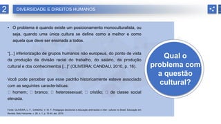 Qual o
problema com
a questão
cultural?
• O problema é quando existe um posicionamento monoculturalista, ou
seja, quando uma única cultura se define como a melhor e como
aquela que deve ser ensinada a todos.
“[...] inferiorização de grupos humanos não europeus, do ponto de vista
da produção da divisão racial do trabalho, do salário, da produção
cultural e dos conhecimentos [...]” (OLIVEIRA; CANDAU, 2010, p. 16).
Você pode perceber que esse padrão historicamente esteve associado
com as seguintes características:
homem; branco; heterossexual; cristão; de classe social
elevada.
Fonte: OLIVEIRA, L. F.; CANDAU, V. M. F. Pedagogia decolonial e educação antirracista e inter- cultural no Brasil. Educação em
Revista, Belo Horizonte, v. 26, n. 1, p. 15-40, abr. 2010.
2 DIVERSIDADE E DIREITOS HUMANOS
 
