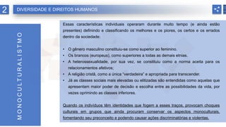 Essas características individuais operaram durante muito tempo (e ainda estão
presentes) definindo e classificando os melhores e os piores, os certos e os errados
dentro da sociedade:
• O gênero masculino constituiu-se como superior ao feminino.
• Os brancos (europeus), como superiores a todas as demais etnias.
• A heterossexualidade, por sua vez, se constituiu como a norma aceita para os
relacionamentos afetivos;
• A religião cristã, como a única “verdadeira” e apropriada para transcender.
• Já as classes sociais mais elevadas ou elitizadas são entendidas como aquelas que
apresentam maior poder de decisão e escolha entre as possibilidades da vida, por
vezes oprimindo as classes inferiores.
Quando os indivíduos têm identidades que fogem a esses traços, provocam choques
culturais em grupos que ainda procuram conservar os aspectos monoculturais,
fomentando seu preconceito e podendo causar ações discriminatórias e violentas.
M
O
N
O
C
U
L
T
U
R
A
L
I
S
T
M
O
2 DIVERSIDADE E DIREITOS HUMANOS
 