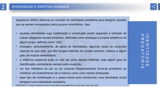 Appadurai (2009) refere-se ao conceito de identidade predatória para designar aqueles
que se sentem ameaçados pelos grupos minoritários. Veja:
• aquelas identidades cuja mobilização e construção social requerem a extinção de
outras categorias sociais próximas, definidas como ameaças à própria existência de
algum grupo, definido como “nós”.
• emergem, periodicamente, de pares de identidades, algumas vezes de conjuntos
maiores do que dois, que têm longas histórias de contato próximo, mistura e algum
grau de mútuos estereótipos.
• a violência ocasional pode ou não ser parte dessas histórias, mas algum grau de
identificação contrastante sempre está envolvido.
• um dos membros do par ou do conjunto frequentemente torna-se predatório ao
mobilizar um entendimento de si mesmo como uma maioria ameaçada.
• esse tipo de mobilização é o passo-chave para transformar uma identidade social
benigna numa identidade predatória.
APPADURAI, A. O medo ao pequeno número: ensaio sobre a genealogia da raiva. São Paulo: Iluminuras, 2009.
2
I
D
E
N
T
I
D
A
D
E
P
R
E
D
A
T
Ó
R
I
A
DIVERSIDADE E DIREITOS HUMANOS
 
