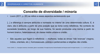 2
Conceito de diversidade / minoria
• Louro (2011, p. 65) se refere a esses aspectos esclarecendo que
[...] a diferença é sempre atribuída e nomeada no interior de uma determinada cultura. E, é
claro, ela é atribuída a partir de uma posição que se toma como referência. No contexto da
sociedade brasileira, ao longo de sua história, foi sendo produzida uma norma a partir do
homem branco, heterossexual, de classe média urbana e cristão.
• São aqueles que fogem à referência — mulheres, todas as etnias “não brancas” (negros,
índios, orientais, etc.), homossexuais, pobres e pertencentes a religiões não cristãs.
Fonte: LOURO, G. L. Educação e docência: diversidade, gênero e sexualidade. Formação Docente: Revista Brasileira de Pesquisa sobre Formação Docente, v. 3, n. 4, 62-70, jan./jul. 2011.
DIVERSIDADE E DIREITOS HUMANOS
 