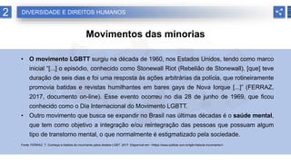2
Movimentos das minorias
• O movimento LGBTT surgiu na década de 1960, nos Estados Unidos, tendo como marco
inicial “[...] o episódio, conhecido como Stonewall Riot (Rebelião de Stonewall), [que] teve
duração de seis dias e foi uma resposta às ações arbitrárias da polícia, que rotineiramente
promovia batidas e revistas humilhantes em bares gays de Nova Iorque [...]” (FERRAZ,
2017, documento on-line). Esse evento ocorreu no dia 28 de junho de 1969, que ficou
conhecido como o Dia Internacional do Movimento LGBTT.
• Outro movimento que busca se expandir no Brasil nas últimas décadas é o saúde mental,
que tem como objetivo a integração e/ou reintegração das pessoas que possuam algum
tipo de transtorno mental, o que normalmente é estigmatizado pela sociedade.
Fonte: FERRAZ, T. Conheça a história do movimento pelos direitos LGBT. 2017. Disponível em: <https://www.politize.com.br/lgbt-historia-movimento/>.
DIVERSIDADE E DIREITOS HUMANOS
 