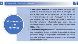 Movimentos
das
Minorias
• O movimento feminista tem suas origens no século XIX,
quando as mulheres lutavam pelo direito à educação e ao
voto e pela abolição da escravatura. A ideia central do
movimento feminista é a busca pela equiparação dos direitos
das mulheres aos dos homens. No Brasil, o movimento
feminista, fortemente influenciado pela autora francesa
Simone de Beauvoir, teve seu impulso maior nas décadas de
1960 e 1970.
• O movimento negro representa a luta dos afrodescendentes
pela igualdade de direitos no interior da sociedade brasileira,
procurando corrigir as disparidades relacionadas ao período
colonial e positivar a imagem da raça negra para a formação
da sociedade brasileira.
2 DIVERSIDADE E DIREITOS HUMANOS
 