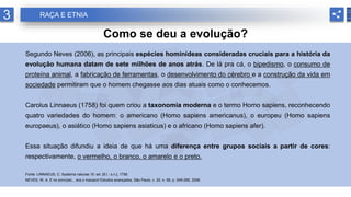 3 RAÇA E ETNIA
Como se deu a evolução?
Segundo Neves (2006), as principais espécies hominídeas consideradas cruciais para a história da
evolução humana datam de sete milhões de anos atrás. De lá pra cá, o bipedismo, o consumo de
proteína animal, a fabricação de ferramentas, o desenvolvimento do cérebro e a construção da vida em
sociedade permitiram que o homem chegasse aos dias atuais como o conhecemos.
Carolus Linnaeus (1758) foi quem criou a taxonomia moderna e o termo Homo sapiens, reconhecendo
quatro variedades do homem: o americano (Homo sapiens americanus), o europeu (Homo sapiens
europaeus), o asiático (Homo sapiens asiaticus) e o africano (Homo sapiens afer).
Essa situação difundiu a ideia de que há uma diferença entre grupos sociais a partir de cores:
respectivamente, o vermelho, o branco, o amarelo e o preto.
Fonte: LINNAEUS, C. Systema naturae.10. ed. [S.l.: s.n.], 1758.
NEVES, W. A. E no princípio... era o macaco! Estudos avançados, São Paulo, v. 20, n. 58, p. 249-285, 2006.
 