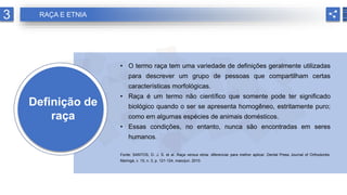 Definição de
raça
• O termo raça tem uma variedade de definições geralmente utilizadas
para descrever um grupo de pessoas que compartilham certas
características morfológicas.
• Raça é um termo não científico que somente pode ter significado
biológico quando o ser se apresenta homogêneo, estritamente puro;
como em algumas espécies de animais domésticos.
• Essas condições, no entanto, nunca são encontradas em seres
humanos.
Fonte: SANTOS, D. J. S. et al. Raça versus etnia: diferenciar para melhor aplicar. Dental Press Journal of Orthodontis,
Maringá, v. 15, n. 3, p. 121-124, maio/jun. 2010.
3 RAÇA E ETNIA
 