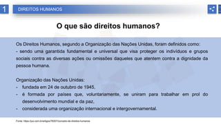 1 DIREITOS HUMANOS
O que são direitos humanos?
Os Direitos Humanos, segundo a Organização das Nações Unidas, foram definidos como:
- sendo uma garantida fundamental e universal que visa proteger os indivíduos e grupos
sociais contra as diversas ações ou omissões daqueles que atentem contra a dignidade da
pessoa humana.
Organização das Nações Unidas:
- fundada em 24 de outubro de 1945,
- é formada por países que, voluntariamente, se uniram para trabalhar em prol do
desenvolvimento mundial e da paz,
- considerada uma organização internacional e intergovernamental.
Fonte: https://jus.com.br/artigos/78307/conceito-de-direitos-humanos
 