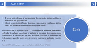 Etnia
• O termo etnia abrange a complexidade dos contextos sociais, políticos e
econômicos dos grupos sociais
• Não só enquanto identificação de grupo, mas enquanto mobilização política
para a sua existência em meio aos outros grupos sociais.
Luvizotto (2009, p. 30) explica que “[...] a concepção de etnicidade está além da
definição de culturas específicas e, portanto, é composta de mecanismos de
diferenciação e identificação que são acionados conforme os interesses dos
indivíduos em questão, assim como o momento histórico no qual estão inseridos
[...]”.
Fonte: LUVIZOTTO, C. K. Cultura gaúcha e separatismo no Rio Grande do Sul. São Paulo: UNESP, 2009.
3 RAÇA E ETNIA
 
