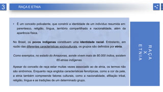 • É um conceito polivalente, que constrói a identidade de um indivíduo resumida em:
parentesco, religião, língua, território compartilhado e nacionalidade, além da
aparência física.
No Brasil, os povos indígenas constituem uma identidade racial. Entretanto, em
razão das diferentes características socioculturais, os grupos são definidos por etnia.
Como exemplos, no estado do Amazonas, aonde vivem mais de 80.000 índios, existem
65 etnias indígenas.
Apesar do conceito de raça estar muitas vezes associado ao de etnia, os termos não
são sinônimos. Enquanto raça engloba características fenotípicas, como a cor da pele,
a etnia também compreende fatores culturais, como a nacionalidade, afiliação tribal,
religião, língua e as tradições de um determinado grupo.
3 RAÇA E ETNIA
R
A
Ç
A
X
E
T
N
I
A
 