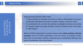 Segunda Guerra Mundial (1939–1945):
• O plano alemão de conquista do mundo se valia da diferenciação dos grupos
sociais para hierarquizar uns sobre os outros e valorizar a dita raça ariana.
• Os descendentes de uma das três grandes sociedades humanas provenientes
do Cáucaso (região da Europa Oriental e da Ásia Ocidental, entre o Mar Negro
e o Mar Cáspio).
Mazowe (2008) destaca que os nazistas optaram pelos velhos padrões coloniais
europeus, tanto em termos geopolíticos como em termos de questões raciais,
para impor as suas ideias imperiais, exterminar povos considerados diferentes dos
seus e se apresentar como raça superior.
FONTE: MAZOWE, M. Hitler's empire: how the nazis ruled Europe. New York: Penguin Books, 2008.
Q
U
E
S
T
Õ
E
S
H
I
S
T
Ó
R
I
C
O
S
O
C
I
A
I
S
3 RAÇA E ETNIA
 