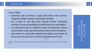 Freyre (1995):
• apresenta uma convivência quase harmoniosa entre brancos,
indígenas e negros desde a colonização do Brasil,
• traz a ideia de que não havia disputas raciais, imposições
culturais ou mesmo resistência por parte dos povos colonizados.
• sua perspectiva era de evidenciar traços de diferentes culturas
que formaram o que hoje conhecemos como a cultura brasileira,
• essa leitura foi apropriada politicamente pelos governantes da
época para dizer que havia no Brasil uma democracia racial.
FREYRE, G. Casa-grande e senzala: formação da família brasileira sob o regime da economia patriarcal. 30. ed. Rio de Janeiro: Record,
1995.
M
I
T
O
D
A
D
E
M
O
C
R
A
C
I
A
R
A
C
I
A
L
3 RAÇA E ETNIA
 