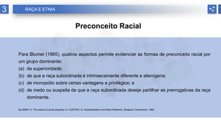 3 RAÇA E ETNIA
Preconceito Racial
Para Blumer (1965), quatros aspectos permite evidenciar as formas de preconceito racial por
um grupo dominante:
(a) de superioridade;
(b) de que a raça subordinada é intrinsecamente diferente e alienígena;
(c) de monopólio sobre certas vantagens e privilégios; e
(d) de medo ou suspeita de que a raça subordinada deseje partilhar as prerrogativas da raça
dominante.
BLUMER, H. The nature of racial prejudice. In: HUNTER, G. Industrialization and Race Relations. Westport: Greenwood, 1965.
 