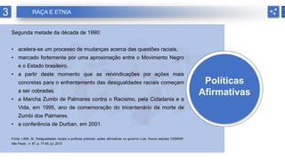 Políticas
Afirmativas
Segunda metade da década de 1990:
• acelera-se um processo de mudanças acerca das questões raciais,
• marcado fortemente por uma aproximação entre o Movimento Negro
e o Estado brasileiro.
• a partir deste momento que as reivindicações por ações mais
concretas para o enfrentamento das desigualdades raciais começam
a ser cobradas.
• a Marcha Zumbi de Palmares contra o Racismo, pela Cidadania e a
Vida, em 1995, ano de comemoração do tricentenário da morte de
Zumbi dos Palmares.
• a conferência de Durban, em 2001.
Fonte: LIMA, M. Desigualdades raciais e políticas públicas: ações afirmativas no governo Lula. Novos estudos CEBRAP,
São Paulo , n. 87, p. 77-95, jul. 2010
3 RAÇA E ETNIA
 