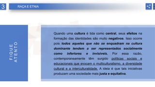 Quando uma cultura é tida como central, seus efeitos na
formação das identidades são muito negativos. Isso ocorre
pois todos aqueles que não se enquadram na cultura
dominante tendem a ser representados socialmente
como inferiores e invisíveis. Por essa razão,
contemporaneamente têm surgido políticas sociais e
educacionais que evocam o multiculturalismo, a diversidade
cultural e a interculturalidade. A ideia é que tais iniciativas
produzam uma sociedade mais justa e equitativa.
F
I
Q
U
E
A
T
E
N
T
O
3 RAÇA E ETNIA
 