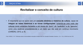 3 RAÇA E ETNIA
Revitalizar o conceito de cultura
• É importante que se opere com um conceito dinâmico e histórico de cultura, capaz de
integrar as raízes históricas e as novas configurações, evitando-se uma visão das
culturas como universos fechados e em busca do “puro”, do “autêntico” e do “genuíno”,
como uma essência preestabelecida e um dado que não está em contínuo movimento
(CANDAU, 2012, p. 8).
Fonte: CANDAU, V. M. F. Diferenças culturais, interculturalidade e educação em direitos huma- nos. Educação & Sociedade, Campinas, v. 33, n. 118, p. 235-250, jan./mar. 2012.
 