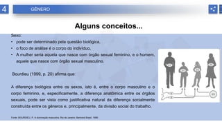 4 GÊNERO
Alguns conceitos...
Sexo:
• pode ser determinado pela questão biológica,
• o foco de análise é o corpo do indivíduo,
• A mulher seria aquela que nasce com órgão sexual feminino, e o homem,
aquele que nasce com órgão sexual masculino.
Bourdieu (1999, p. 20) afirma que:
A diferença biológica entre os sexos, isto é, entre o corpo masculino e o
corpo feminino, e, especificamente, a diferença anatômica entre os órgãos
sexuais, pode ser vista como justificativa natural da diferença socialmente
construída entre os gêneros e, principalmente, da divisão social do trabalho.
Fonte: BOURDIEU, P. A dominação masculina. Rio de Janeiro: Bertrand Brasil, 1999.
 