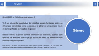 Gênero
Scott (1990, p. 14) afirma que gênero é
“[...] um elemento constitutivo de relações sociais fundadas sobre as
diferenças percebidas entre os sexos, e o gênero é um primeiro modo
de dar significado às relações de poder”.
Nesse sentido, o gênero confere identidade ao indivíduo, fazendo com
que ele se relacione com o grupo social por meio da identidade que
considera legítima para si.
Fonte: SCOTT, J. W. Gênero: uma categoria útil de análise histórica. Educação e Realidade, v. 16, n. 2, jul./dez. 1990.
Disponível em: <https://seer.ufrgs.br/educacaoerealidade/article/ view/71721/40667>. Acesso em: 6 nov. 2018.
4 GÊNERO
 