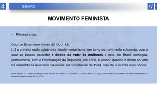 4 GÊNERO
MOVIMENTO FEMINISTA
• Primeira onda:
Dagmar Estermann Meyer (2013, p. 13):
[...] a primeira onda aglutina-se, fundamentalmente, em torno do movimento sufragista, com o
qual se buscou estender o direito de votar às mulheres e este, no Brasil, começou,
praticamente, com a Proclamação da República, em 1890, e acabou quando o direito ao voto
foi estendido às mulheres brasileiras, na constituição de 1934, mais de quarenta anos depois.
Fonte: MEYER, D. E. Gênero e educação: teoria e política. In: LOURO, G. L.; NECKEL, J. F.; GOELLNER, S. V. (Org.). Corpo, Gênero e Sexualidade: um debate contemporâneo na
educação. Petrópolis: Vozes, 2013. p. 11-29.
 