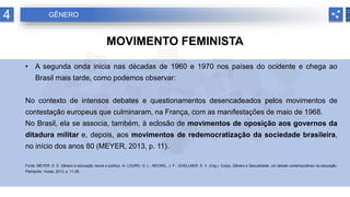 4 GÊNERO
MOVIMENTO FEMINISTA
• A segunda onda inicia nas décadas de 1960 e 1970 nos países do ocidente e chega ao
Brasil mais tarde, como podemos observar:
No contexto de intensos debates e questionamentos desencadeados pelos movimentos de
contestação europeus que culminaram, na França, com as manifestações de maio de 1968.
No Brasil, ela se associa, também, à eclosão de movimentos de oposição aos governos da
ditadura militar e, depois, aos movimentos de redemocratização da sociedade brasileira,
no início dos anos 80 (MEYER, 2013, p. 11).
Fonte: MEYER, D. E. Gênero e educação: teoria e política. In: LOURO, G. L.; NECKEL, J. F.; GOELLNER, S. V. (Org.). Corpo, Gênero e Sexualidade: um debate contemporâneo na educação.
Petrópolis: Vozes, 2013. p. 11-29.
 