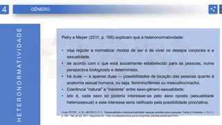 Petry e Meyer (2011, p. 195) explicam que a heteronormatividade:
• visa regular e normatizar modos de ser e de viver os desejos corporais e a
sexualidade.
• de acordo com o que está socialmente estabelecido para as pessoas, numa
perspectiva biologicista e determinista,
• há duas — e apenas duas — possibilidades de locação das pessoas quanto à
anatomia sexual humana, ou seja, feminino/fêmea ou masculino/macho.
• Coerência “natural” e “inerente” entre sexo-gênero-sexualidade;
• isto é, cada sexo só poderia interessar-se pelo sexo oposto (sexualidade
heterossexual) e este interesse seria ratificado pela possibilidade procriativa.
Fonte: PETRY, , A. R.; MEYER, D. E. E. Transexualidade e heteronormatividade: algumas questões para a pesquisa. Textos & Contextos, v. 10, n. 1,
p. 193 - 198, jan./jul. 2011. Disponível em: <http://revistaseletronicas.pucrs.br/ojs/index.php/fass/article/view/7375>.
H
E
T
E
R
O
N
O
R
M
A
T
I
V
I
D
A
D
E
4 GÊNERO
 