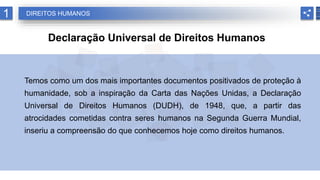 1 DIREITOS HUMANOS
Declaração Universal de Direitos Humanos
Temos como um dos mais importantes documentos positivados de proteção à
humanidade, sob a inspiração da Carta das Nações Unidas, a Declaração
Universal de Direitos Humanos (DUDH), de 1948, que, a partir das
atrocidades cometidas contra seres humanos na Segunda Guerra Mundial,
inseriu a compreensão do que conhecemos hoje como direitos humanos.
 