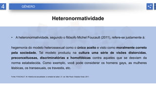 4 GÊNERO
Heteronormatividade
• A heteronormatividade, segundo o filósofo Michel Foucault (2011), refere-se justamente à:
hegemonia do modelo heterossexual como o único aceito e visto como moralmente correto
pela sociedade. Tal modelo produziu na cultura uma série de visões distorcidas,
preconceituosas, discriminatórias e homofóbicas contra aqueles que se desviam da
norma estabelecida. Como exemplo, você pode considerar os homens gays, as mulheres
lésbicas, os transexuais, os travestis, etc.
Fonte: FOUCAULT, M. História da sexualidade: a vontade de saber. 21. ed. São Paulo: Edições Graal, 2011.
 