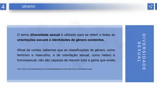 O termo diversidade sexual é utilizado para se referir a todas as
orientações sexuais e identidades de gênero existentes.
Afinal de contas, sabemos que as classificações de gênero, como
feminino e masculino, e de orientação sexual, como hetero e
homossexual, não são capazes de resumir toda a gama que existe.
Fonte: https://cursinhoparamedicina.com.br/blog/atualidades/e-preciso-falar-sobre-a-diversidade-sexual/
D
I
V
E
R
S
I
D
A
D
E
S
E
X
U
A
L
4 GÊNERO
 