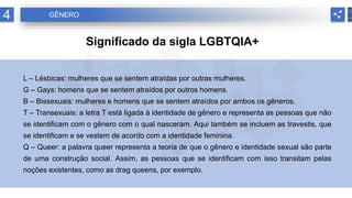4 GÊNERO
Significado da sigla LGBTQIA+
L – Lésbicas: mulheres que se sentem atraídas por outras mulheres.
G – Gays: homens que se sentem atraídos por outros homens.
B – Bissexuais: mulheres e homens que se sentem atraídos por ambos os gêneros.
T – Transexuais: a letra T está ligada à identidade de gênero e representa as pessoas que não
se identificam com o gênero com o qual nasceram. Aqui também se incluem as travestis, que
se identificam e se vestem de acordo com a identidade feminina.
Q – Queer: a palavra queer representa a teoria de que o gênero e identidade sexual são parte
de uma construção social. Assim, as pessoas que se identificam com isso transitam pelas
noções existentes, como as drag queens, por exemplo.
 
