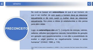 PRECONCEITO
Se você se basear em estereótipos do que é ser homem, do
que é ser mulher, de com quem o homem deve se relacionar
sexualmente e de com quem a mulher deve se relacionar
sexualmente, fica preso a ideias já estabelecidas e não pensa
para além delas.
Logo, os estereótipos são um “[...] conjunto de crenças, valores,
saberes, atitudes que julgamos naturais, transmitidos de geração
em geração sem questionamentos, e nos dão a possibilidade de
avaliar e julgar positiva ou negativamente ‘coisas e seres
humanos’” (CHAUÍ, 1996, p. 116).
Fonte: CHAUÍ, M. Senso comum e transparência. In: LERNER, J. (Org.). O preconceito. São Paulo: Imprensa Oficial do Estado,
1996.
4 GÊNERO
 
