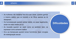 Dificuldades
• As mulheres vão trabalhar fora de suas casas, querem ganhar
o mesmo salário que os homens e ter filhos apenas se os
desejarem.
• Os homossexuais querem adotar bebês, se casar legalmente,
andar de mãos dadas por aí.
• As travestis querem se vestir como se sentirem bem, se
expressar como acharem melhor.
• Os e as transexuais querem tomar hormônios, fazer cirurgias
de redesignação sexual..
4 GÊNERO
 