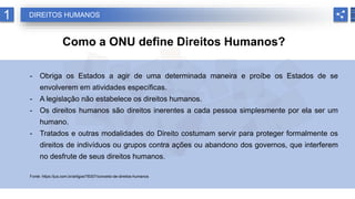 1 DIREITOS HUMANOS
Como a ONU define Direitos Humanos?
- Obriga os Estados a agir de uma determinada maneira e proíbe os Estados de se
envolverem em atividades específicas.
- A legislação não estabelece os direitos humanos.
- Os direitos humanos são direitos inerentes a cada pessoa simplesmente por ela ser um
humano.
- Tratados e outras modalidades do Direito costumam servir para proteger formalmente os
direitos de indivíduos ou grupos contra ações ou abandono dos governos, que interferem
no desfrute de seus direitos humanos.
Fonte: https://jus.com.br/artigos/78307/conceito-de-direitos-humanos
 