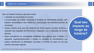 Qual seu
impacto ao
longo da
história?
Sem os Direitos Humanos não teria havido:
• a abolição da escravatura no mundo;
• a emancipação da mulher, rebaixada à condição de inferioridade jurídica, sem
trabalho remunerado e sem influência e participação nas decisões políticas da
sociedade.
• nesses setenta anos que nos distancia da última guerra mundial, teríamos a
repetição das tragédias de Hiroshima e Nagasaki, com a utilização da bomba
atômica.
• teriam prevalecido as concepções totalitárias dos regimes que, à direita e à
esquerda, superdimensionaram o Estado no combate ao individualismo que
acabou sacrificando as liberdades concretas e mínimas de cada um dos que
viveram sob esses regimes.
Fonte: CASTILHO, Ricardo. Direitos Humanos. 6. Ed. São Paulo: Saraiva Educação, 2018, p. 43.
1 DIREITOS HUMANOS
 