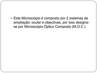 Este Microscópio é composto por 2 sistemas de ampliação: ocular e objectivas, por isso designa-se por Microscópio Óptico Composto (M.O.C.)