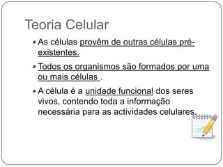 Teoria CelularAs células provêm de outras células pré-existentes.Todos os organismos são formados por uma ou mais células .A célula é a unidade funcional dos seres vivos, contendo toda a informação necessária para as actividades celulares.