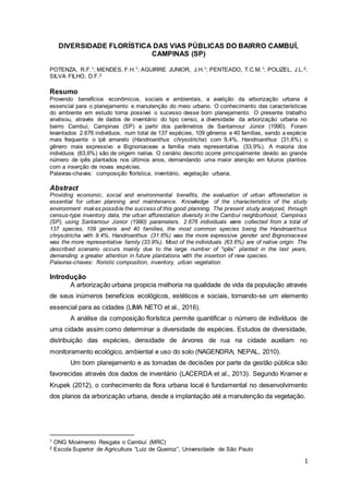 1
DIVERSIDADE FLORÍSTICA DAS VIAS PÚBLICAS DO BAIRRO CAMBUÍ,
CAMPINAS (SP)
POTENZA, R.F.1; MENDES, F.H.1; AGUIRRE JUNIOR, J.H.1; PENTEADO, T.C.M.1; POLIZEL, J.L.2;
SILVA FILHO, D.F.2
Resumo
Provendo benefícios econômicos, sociais e ambientais, a avalição da arborização urbana é
essencial para o planejamento e manutenção do meio urbano. O conhecimento das características
do ambiente em estudo torna possível o sucesso desse bom planejamento. O presente trabalho
analisou, através de dados de inventário do tipo censo, a diversidade da arborização urbana no
bairro Cambuí, Campinas (SP) a partir dos parâmetros de Santamour Júnior (1990). Foram
levantados 2.676 indivíduos, num total de 137 espécies, 109 gêneros e 40 famílias, sendo a espécie
mais frequente o ipê amarelo (Handroanthus chrysotricha) com 9,4%, Handroanthus (31,6%) o
gênero mais expressivo e Bignoniaceae a família mais representativa (33,9%). A maioria dos
indivíduos (63,6%) são de origem nativa. O cenário descrito ocorre principalmente devido ao grande
número de ipês plantados nos últimos anos, demandando uma maior atenção em futuros plantios
com a inserção de novas espécies.
Palavras-chaves: composição florística, inventário, vegetação urbana.
Abstract
Providing economic, social and environmental benefits, the evaluation of urban afforestation is
essential for urban planning and maintenance. Knowledge of the characteristics of the study
environment makes possible the success of this good planning. The present study analyzed, through
census-type inventory data, the urban afforestation diversity in the Cambuí neighborhood, Campinas
(SP), using Santamour Júnior (1990) parameters. 2.676 individuals were collected from a total of
137 species, 109 genera and 40 families, the most common species being the Handroanthus
chrysotricha with 9.4%, Handroanthus (31.6%) was the more expressive gender and Bignoniaceae
was the more representative family (33.9%). Most of the individuals (63.6%) are of native origin. The
described scenario occurs mainly due to the large number of “ipês” planted in the last years,
demanding a greater attention in future plantations with the insertion of new species.
Palavras-chaves: floristic composition, inventory, urban vegetation.
Introdução
A arborização urbana propicia melhoria na qualidade de vida da população através
de seus inúmeros benefícios ecológicos, estéticos e sociais, tornando-se um elemento
essencial para as cidades (LIMA NETO et al., 2016).
A análise da composição florística permite quantificar o número de indivíduos de
uma cidade assim como determinar a diversidade de espécies. Estudos de diversidade,
distribuição das espécies, densidade de árvores de rua na cidade auxiliam no
monitoramento ecológico, ambiental e uso do solo (NAGENDRA; NEPAL, 2010).
Um bom planejamento e as tomadas de decisões por parte da gestão pública são
favorecidas através dos dados de inventário (LACERDA et al., 2013). Segundo Kramer e
Krupek (2012), o conhecimento da flora urbana local é fundamental no desenvolvimento
dos planos da arborização urbana, desde a implantação até a manutenção da vegetação.
1 ONG Movimento Resgate o Cambuí (MRC)
2 Escola Superior de Agricultura “Luiz de Queiroz”, Universidade de São Paulo
 