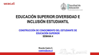 EDUCACIÓN SUPERIOR:DIVERSIDAD E
INCLUSIÓN ESTUDIANTIL
CONSTRUCCIÓN DE CONOCIMIENTO DEL ESTUDIANTE DE
EDUCACIÓN SUPERIOR
SEMANA 4
Ricardo Castro C.
rcastroc@ucsc.cl
 