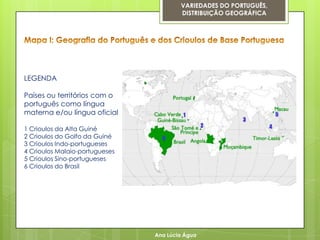VARIEDADES DO PORTUGUÊS,
                                        DISTRIBUIÇÃO GEOGRÁFICA




LEGENDA

Países ou territórios com o
português como língua
materna e/ou língua oficial

1 Crioulos da Alta Guiné
2 Crioulos do Golfo da Guiné
3 Crioulos Indo-portugueses
4 Crioulos Malaio-portugueses
5 Crioulos Sino-portugueses
6 Crioulos do Brasil




                                Ana Lúcia Água
 