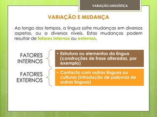 VARIAÇÃO LINGUÍSTICA


              VARIAÇÃO E MUDANÇA

Ao longo dos tempos, a língua sofre mudanças em diversos
aspetos, ou a diversos níveis. Estas mudanças podem
resultar de fatores internos ou externos.


  FATORES         • Estrutura ou elementos da língua
                    (construções de frase alteradas, por
 INTERNOS           exemplo)

 FATORES          • Contacto com outras línguas ou
                    culturas (introdução de palavras de
EXTERNOS            outras línguas)
 
