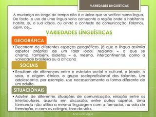 VARIEDADES LINGUÍSTICAS


A mudança ao longo do tempo não é a única que se verifica numa língua.
De facto, o uso de uma língua varia consoante a região onde o habitante
habita, ou a sua idade, ou ainda o contexto de comunicação. Falamos,
assim, de…


GEOGRÁFICA
• Decorrem de diferentes espaços geográficos, já que a língua assimila
  aspetos próprios de um falar local, regional – a que se
  chama, também, dialetos – e, mesmo, intercontinental, como a
  variedade brasileira ou a africana
    SOCIAIS
• Resultam de diferenças entre o estatuto social e cultural, a idade, o
  sexo, a origem étnica, o grupo socioprofissional dos falantes. Um
  adolescente, por exemplo, usa necessariamente a forma diferente de
  um adulto.
SITUACIONAIS
• Advêm de diferentes situações de comunicação, relação entre os
  interlocutores, assunto em discussão, entre outros aspetos. Uma
  formanda não utiliza a mesma linguagem com o formador, na sala de
  formação, e com as colegas, fora da sala.
                                Ana Lúcia Água
 