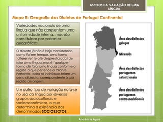 ASPETOS DA VARIAÇÃO DE UMA
                                                          LÍNGUA




Variedades nacionais de uma
língua que não apresentam uma
uniformidade interna, mas são
constituídas por variantes
geográficas.

O dialeto já não é hoje considerado,
como foi em tempos, uma forma
„diferente‟ (e até desprestigiada) de
falar uma língua, mas é „qualquer‟
forma de falar uma língua conforme a
região a que pertence o falante.
Portanto, todos os indivíduos falam um
certo dialecto, correspondente à sua
região de origem.

Um outro tipo de variação nota-se
no uso da língua por diversos
grupos socioculturais e
socioeconómicos, o que
determina a existência dos
denominados SOCIOLECTOS.

                                         Ana Lúcia Água
 