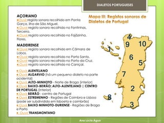 DIALETOS PORTUGUESES


AÇORIANO
Ouvir registo sonoro recolhido em Ponta
Garça, ilha de São Miguel.
 Ouvir registo sonoro recolhido no Fontinhas,
Terceira.
 Ouvir registo sonoro recolhido no Fajãzinha,
Flores.
MADEIRENSE
 Ouvir registo sonoro recolhido em Câmara de
Lobos.
 Ouvir registo sonoro recolhido no Porto Santo.
 Ouvir registo sonoro recolhido no Porto da Cruz.
 Ouvir registo sonoro recolhido no Caniçal.
 Ouvir ALENTEJANO
 Ouvir ALGARVIO (há um pequeno dialeto na parte
ocidental)
 Ouvir ALTO-MINHOTO - Norte de Braga (interior)
 Ouvir BAIXO-BEIRÃO; ALTO-ALENTEJANO | CENTRO
DE PORTUGAL (interior)
 Ouvir BEIRÃO - centro de Portugal
 Ouvir ESTREMENHO - Regiões de Coimbra e Lisboa
(pode ser subdividido em lisboeta e coimbrão)
 Ouvir BAIXO MINHOTO-DURIENSE - Regiões de Braga
e Porto
 Ouvir TRANSMONTANO

                                         Ana Lúcia Água
 