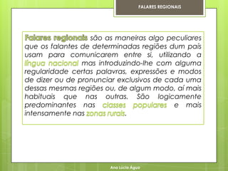 FALARES REGIONAIS




                  são as maneiras algo peculiares
que os falantes de determinadas regiões dum país
usam para comunicarem entre si, utilizando a
                mas introduzindo-lhe com alguma
regularidade certas palavras, expressões e modos
de dizer ou de pronunciar exclusivos de cada uma
dessas mesmas regiões ou, de algum modo, aí mais
habituais que nas outras. São logicamente
predominantes nas                         e mais
intensamente nas            .




                       Ana Lúcia Água
 