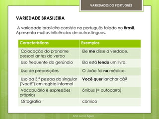 VARIEDADES DO PORTUGUÊS



VARIEDADE BRASILEIRA

A variedade brasileira consiste no português falado no Brasil.
Apresenta muitas influências de outras línguas.

 Características                  Exemplos

 Colocação do pronome              Ele me disse a verdade.
 pessoal antes do verbo
  Uso frequente do gerúndio        Ela está lendo um livro.

  Uso de preposições               O João foi no médico.

  Uso da 3.ª pessoa do singular    Você quer lanchar cá?
 ("você") em registo informal
 Vocabulário e expressões          ônibus (= autocarro)
 próprios
  Ortografia                       cômico


                             Ana Lúcia Água
 