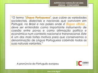 ASPETOS DA VARIAÇÃO DE UMA
                                     LÍNGUA - CONCLUSÃO




“O termo "                   ", que cobre as variedades
sociolectais, dialectais e nacionais que convivem em
Portugal, no Brasil e nos países onde é               ,
deve ser entendido como importante instrumento de
coesão entre povos e como afirmação política e
económica num contexto nacional e transnacional. Este
é um dos mais fortes motivos para que conservemos a
denominação de Língua Portuguesa cobrindo todas as
suas naturais variantes.”




   A pronúncia do Português europeu


                          Ana Lúcia Água
 